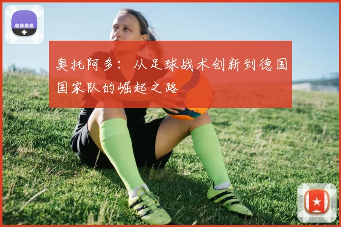 奥托阿多：从足球战术创新到德国国家队的崛起之路