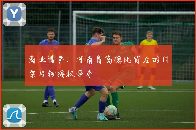 商业博弈：河南青岛德比背后的门票与转播权争夺