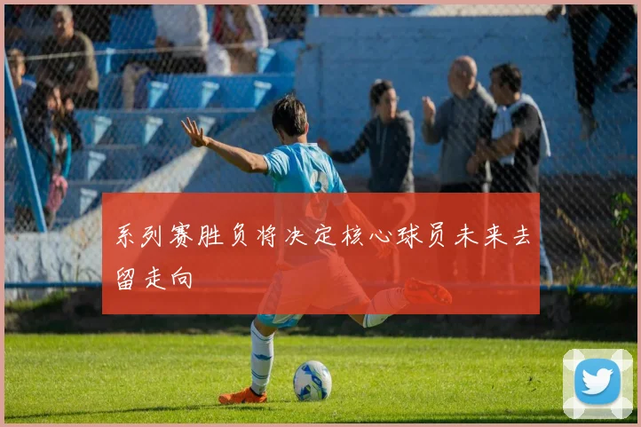 系列赛胜负将决定核心球员未来去留走向