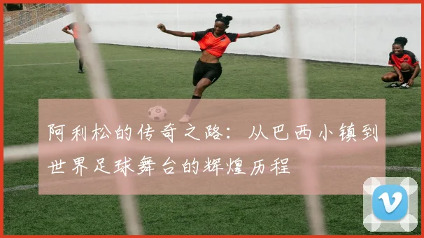 阿利松的传奇之路：从巴西小镇到世界足球舞台的辉煌历程