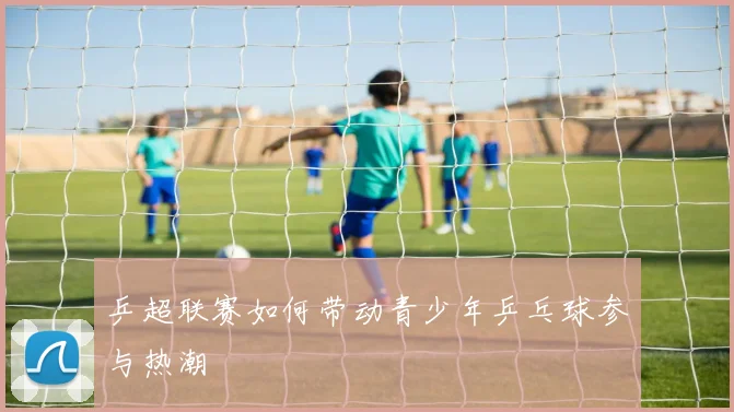 乒超联赛如何带动青少年乒乓球参与热潮