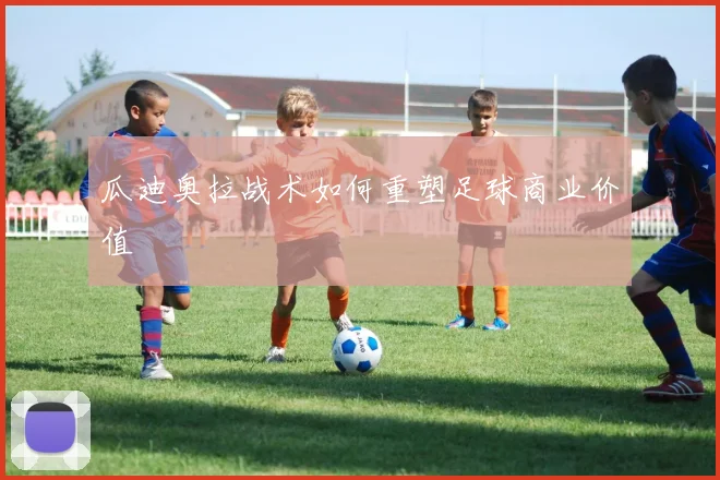 瓜迪奥拉战术如何重塑足球商业价值