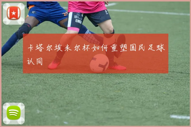 卡塔尔埃米尔杯如何重塑国民足球认同