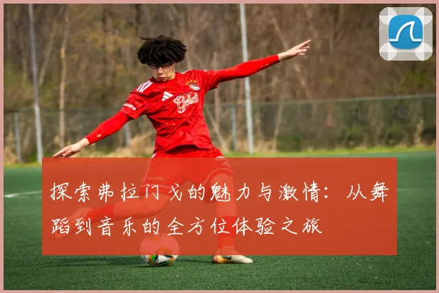 探索弗拉门戈的魅力与激情：从舞蹈到音乐的全方位体验之旅