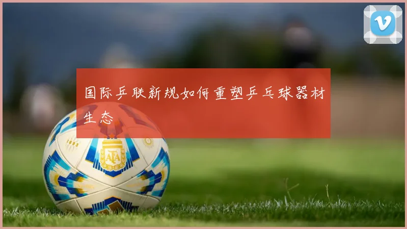 国际乒联新规如何重塑乒乓球器材生态