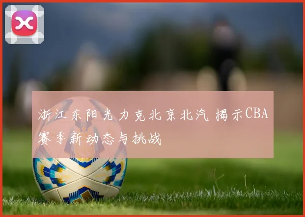 浙江东阳光力克北京北汽 揭示CBA赛季新动态与挑战